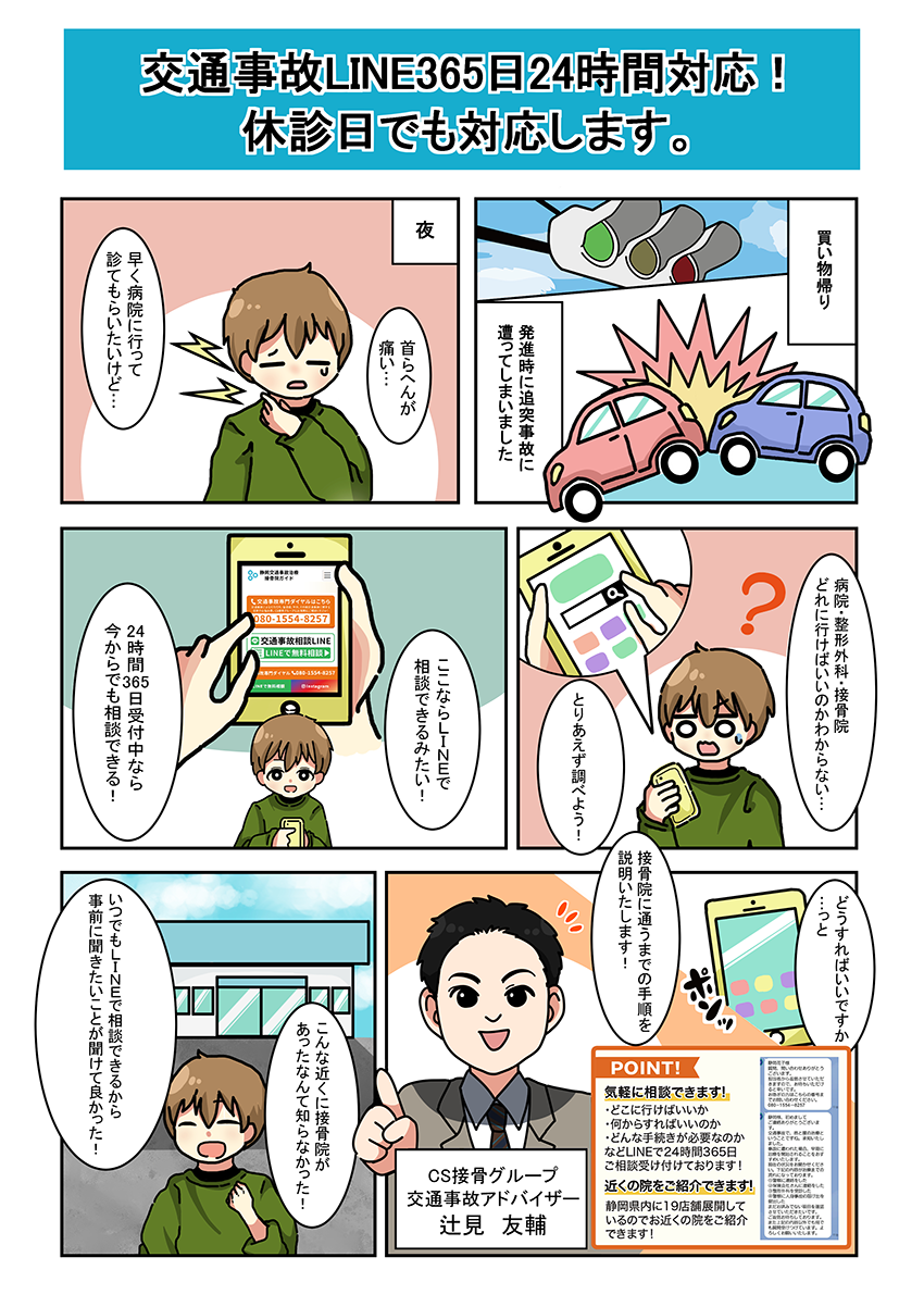 交通事故LINE365日24時間対応!休診日でも対応します。 買い物帰り 発進時に追突事故に遭ってしまいました 夜 首らへんが痛い… 早く病院いって診てもらいたいけど… 病院・整形外科・接骨院どれに行けばいいのかわからない… とりあえず調べよう! ここならLINEで相談できるみたい! 24時間365日受付中なら今からでも相談できる! どうすればいいですか…っと 接骨院に通うまでの手順を説明いたします! 気軽に相談できます! POINT ・どこに行けばいいか・何からすればいいのか・どんな手続きが必要なのかなどLINEで24時間365日ご相談受け付けております! 近くの院をご紹介できます! 静岡県内に22店舗展開しているのでお近くの院をご紹介できます! こんな近くに接骨院があったなんて知らなかった! いつでもLINEで相談できるから事前に聞きたいことが聞けて良かった!